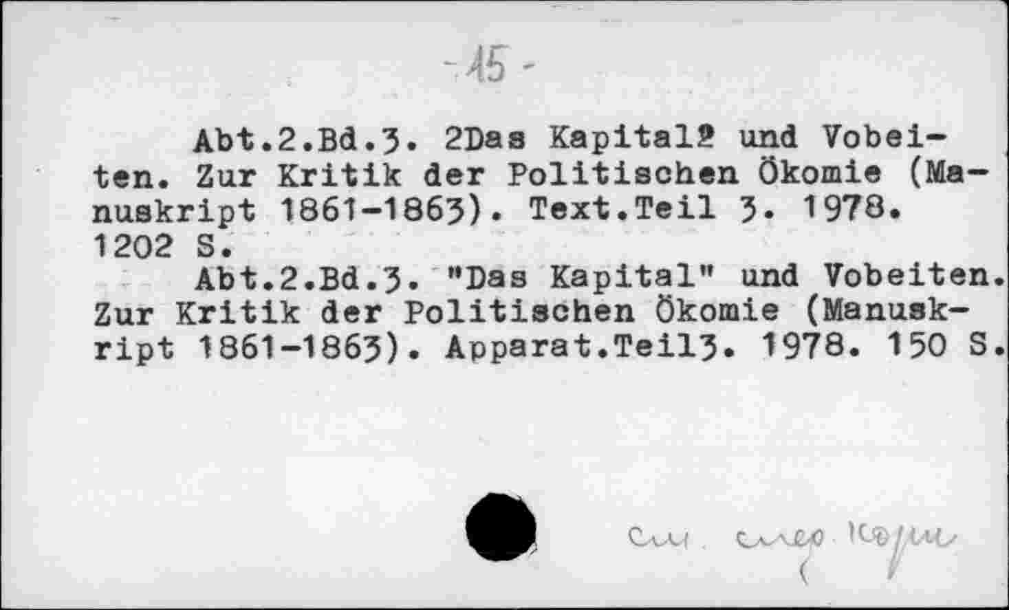 ﻿Abt.2.Bd.3» 2Das Kapital? und Vobei-ten. Zur Kritik der Politischen ökomie (Manuskript 1861-1863)» Text.Teil 3» 1978. 1202 S.
Abt.2.Bd.3. "Das Kapital” und Vobeiten. Zur Kritik der Politischen ökomie (Manuskript 1861-1863). Apparat.Teil3. 1978. 150 S.